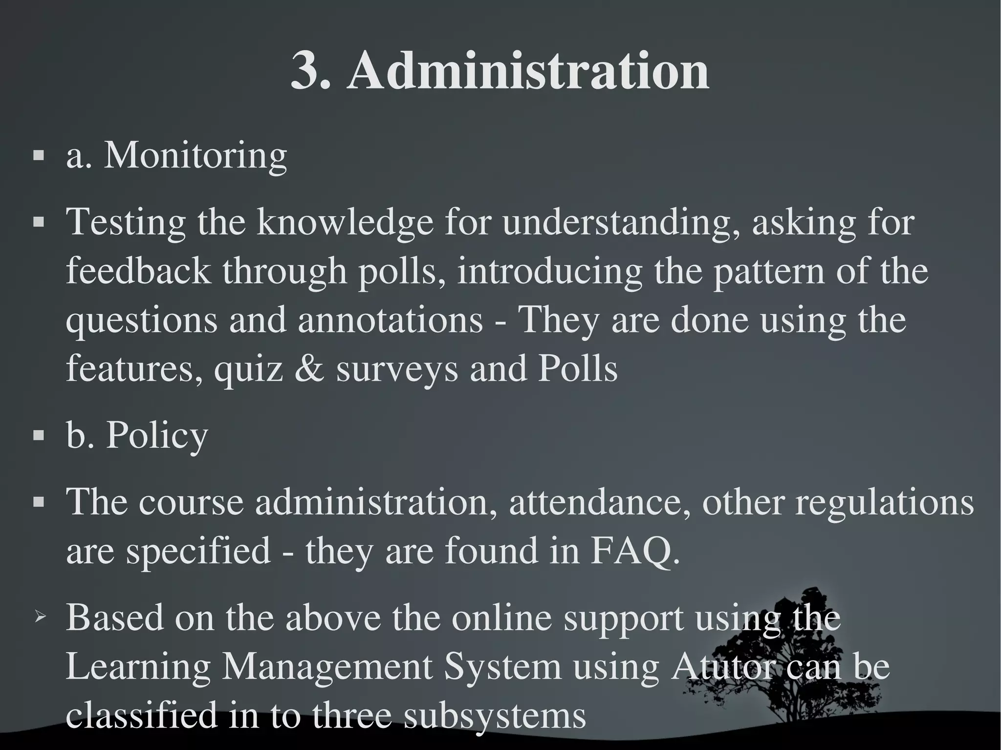 3. Administration
   a. Monitoring  
   Testing the knowledge for understanding, asking for 
    feedback through polls, introducing the pattern of the 
    questions and annotations ­ They are done using the 
    features, quiz & surveys and Polls
   b. Policy 
   The course administration, attendance, other regulations 
    are specified ­ they are found in FAQ.
➢   Based on the above the online support using the 
    Learning Management System using Atutor can be 
    classified in to three subsystems
                          
 