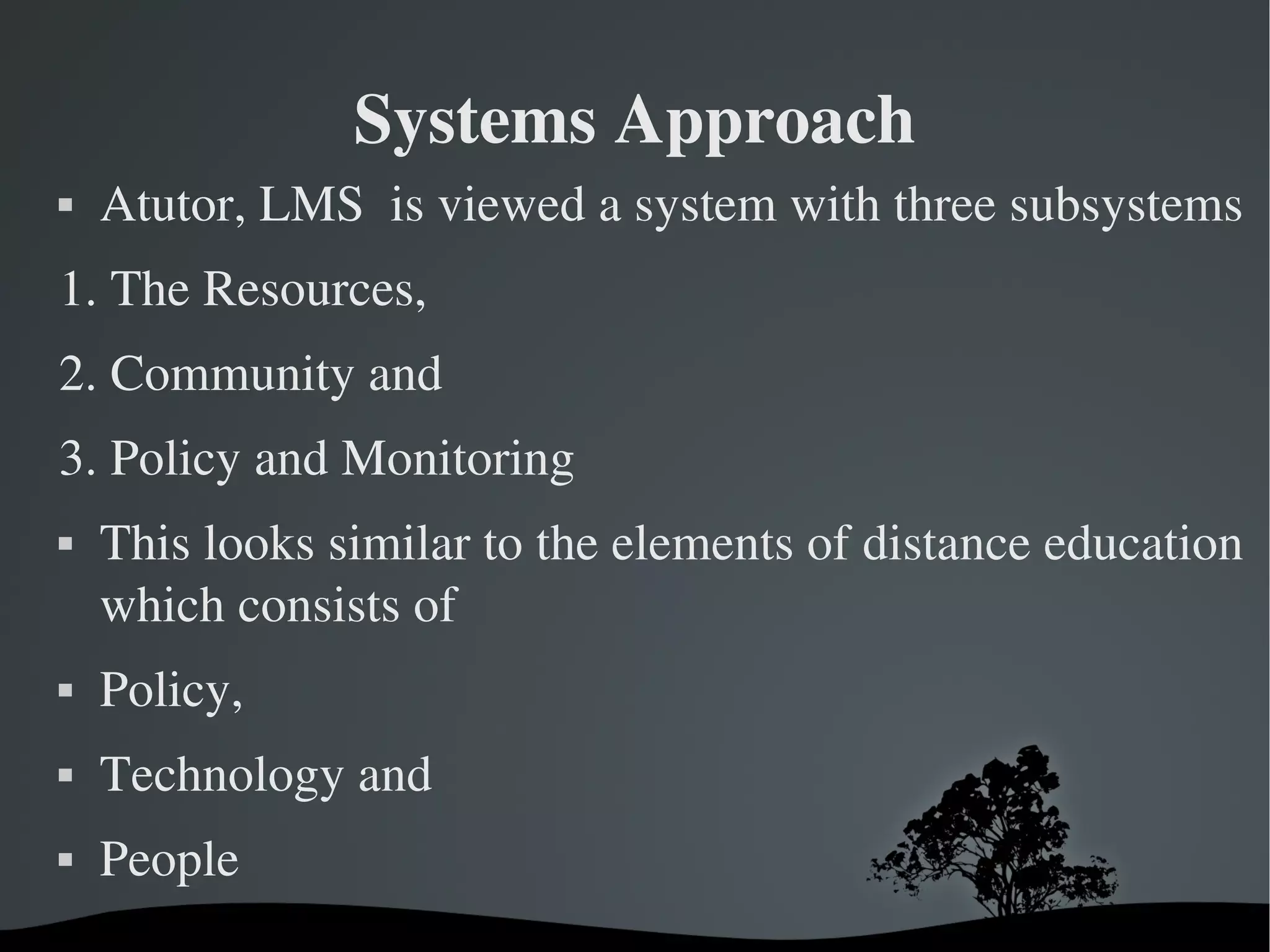 Systems Approach
   Atutor, LMS  is viewed a system with three subsystems
1. The Resources, 
2. Community and 
3. Policy and Monitoring
   This looks similar to the elements of distance education 
    which consists of
   Policy, 
   Technology and 
   People
                         
 