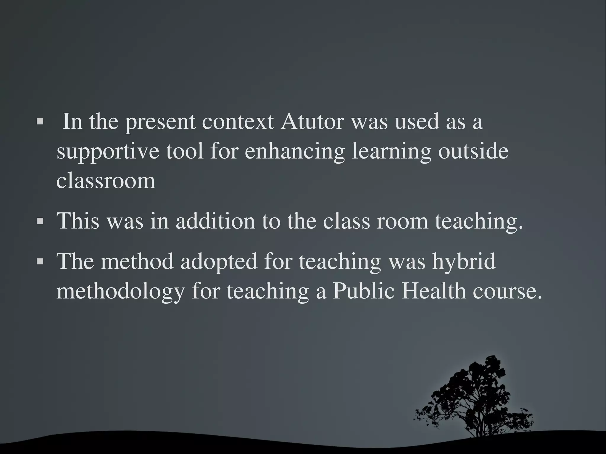     In the present context Atutor was used as a 
    supportive tool for enhancing learning outside 
    classroom 
   This was in addition to the class room teaching. 
   The method adopted for teaching was hybrid 
    methodology for teaching a Public Health course.




                        
 