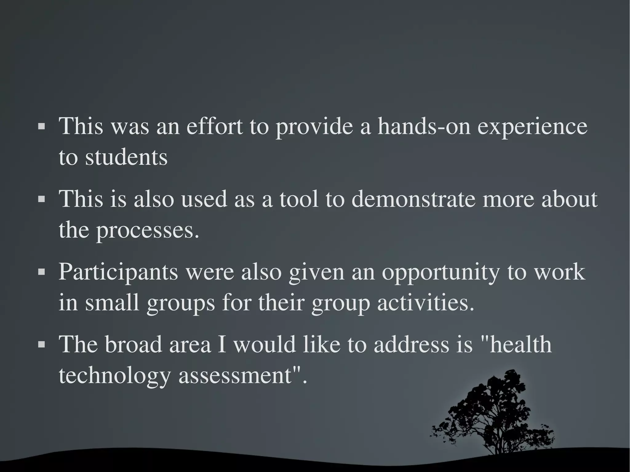    This was an effort to provide a hands­on experience 
    to students 
   This is also used as a tool to demonstrate more about 
    the processes. 
   Participants were also given an opportunity to work 
    in small groups for their group activities.
   The broad area I would like to address is "health 
    technology assessment". 


                        
 