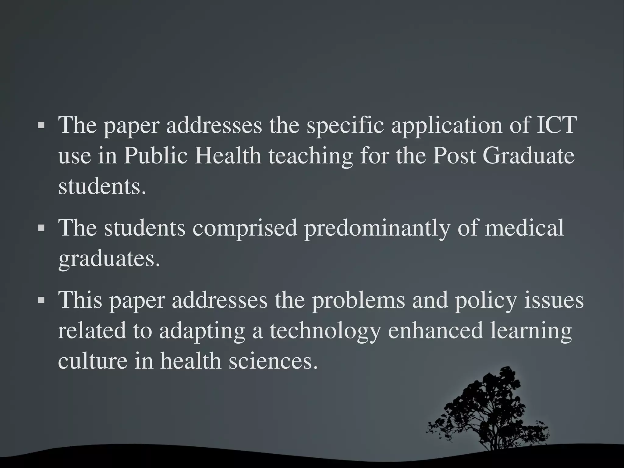    The paper addresses the specific application of ICT 
    use in Public Health teaching for the Post Graduate 
    students. 
   The students comprised predominantly of medical 
    graduates. 
   This paper addresses the problems and policy issues 
    related to adapting a technology enhanced learning 
    culture in health sciences.


                        
 
