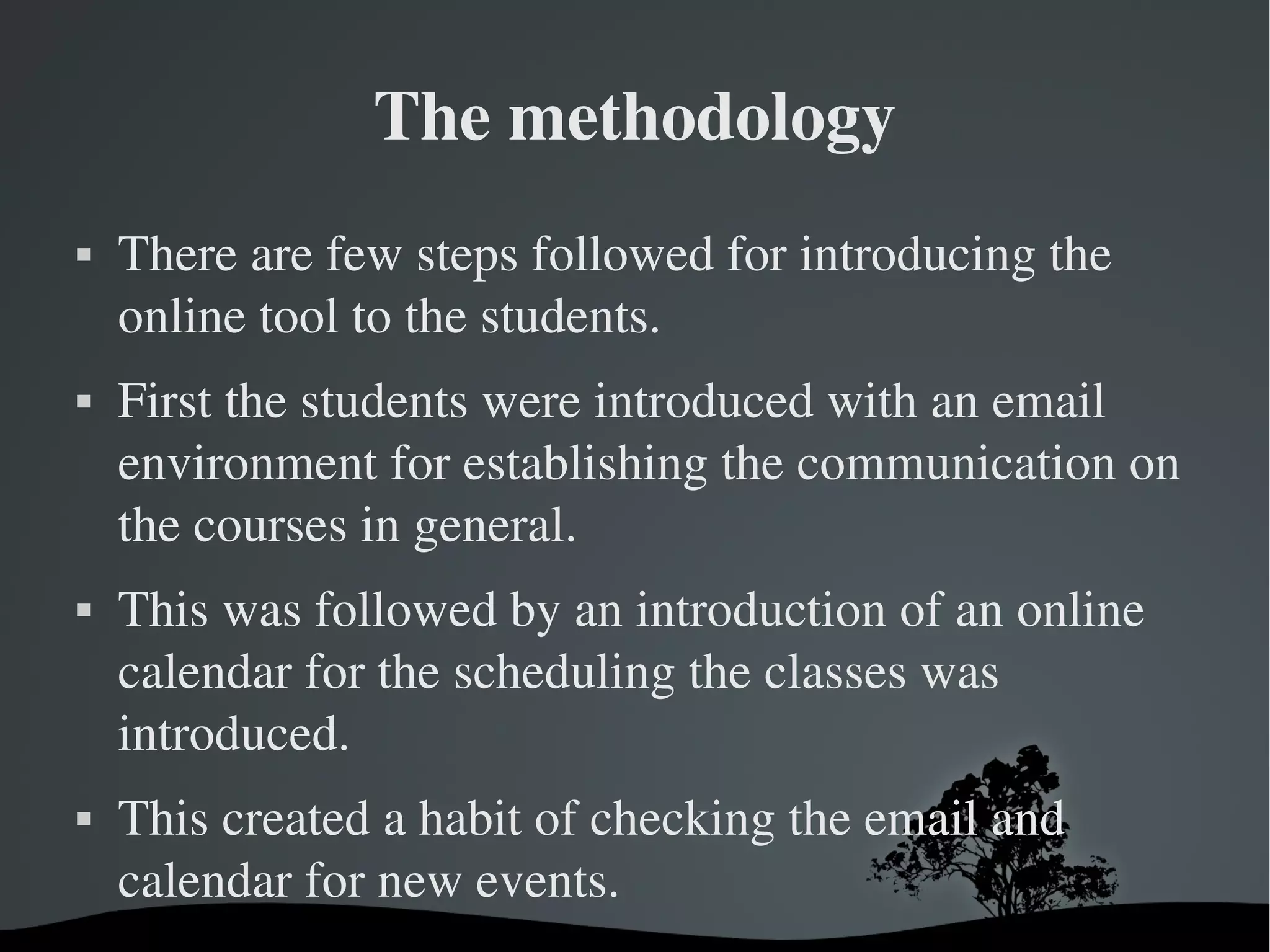 The methodology
   There are few steps followed for introducing the 
    online tool to the students. 
   First the students were introduced with an email 
    environment for establishing the communication on 
    the courses in general. 
   This was followed by an introduction of an online 
    calendar for the scheduling the classes was 
    introduced. 
   This created a habit of checking the email and 
    calendar for new events.
                        
 