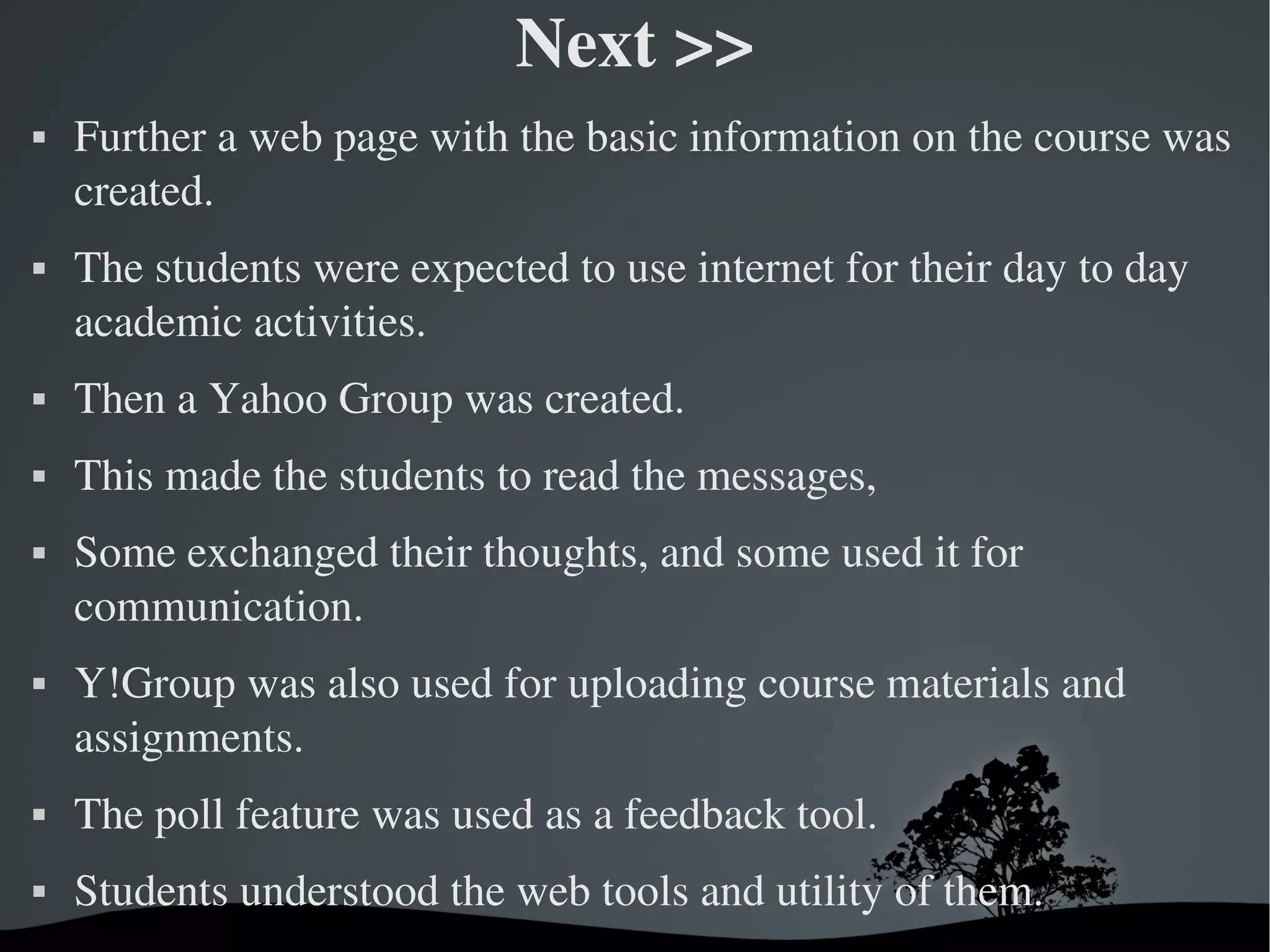 Next >>
   Further a web page with the basic information on the course was 
    created. 
   The students were expected to use internet for their day to day 
    academic activities.
   Then a Yahoo Group was created. 
   This made the students to read the messages, 
   Some exchanged their thoughts, and some used it for 
    communication. 
   Y!Group was also used for uploading course materials and 
    assignments. 
   The poll feature was used as a feedback tool.
   Students understood the web tools and utility of them.
                             
 