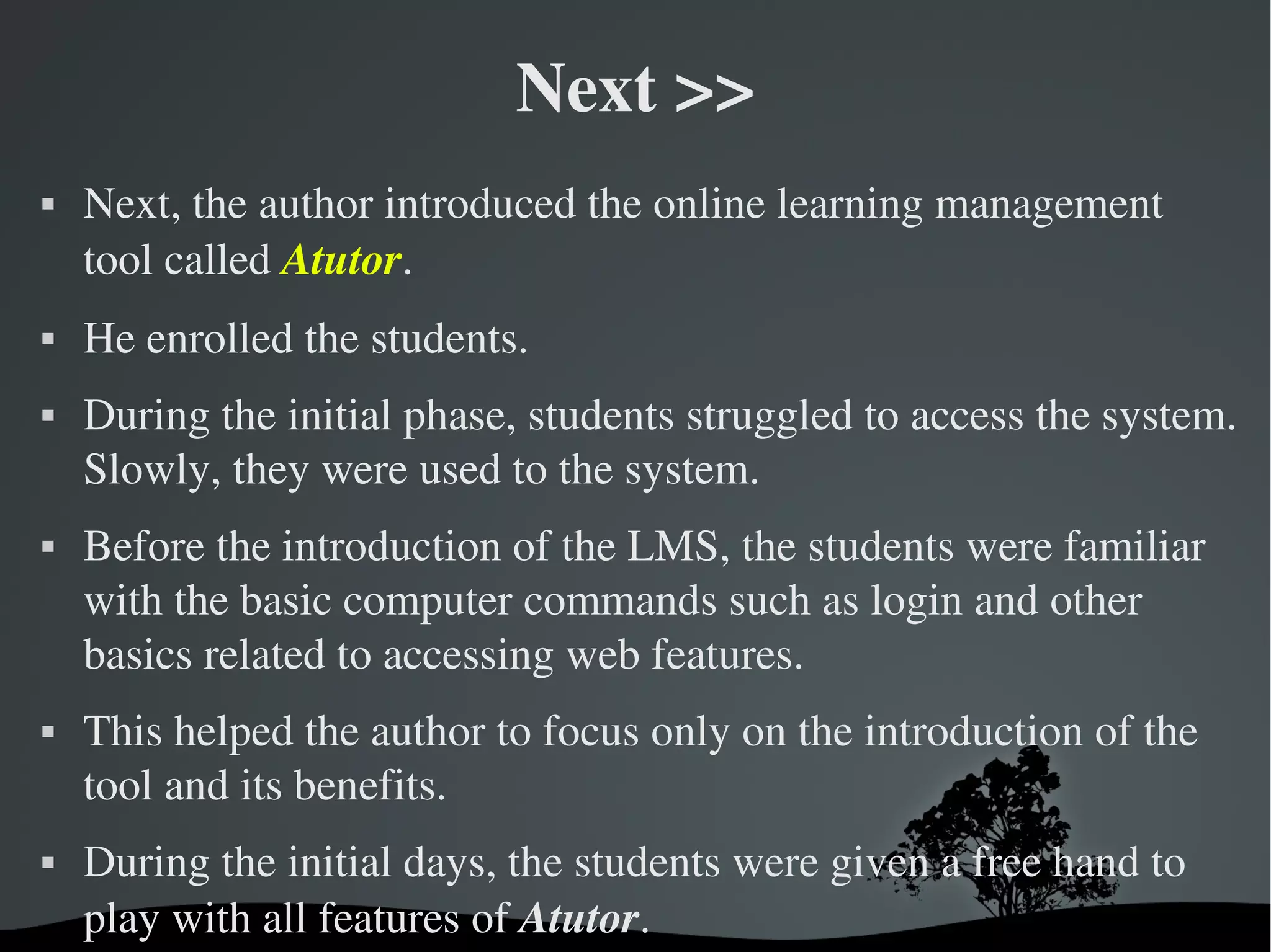 Next >>
   Next, the author introduced the online learning management 
    tool called Atutor. 
   He enrolled the students. 
   During the initial phase, students struggled to access the system. 
    Slowly, they were used to the system.
   Before the introduction of the LMS, the students were familiar 
    with the basic computer commands such as login and other 
    basics related to accessing web features. 
   This helped the author to focus only on the introduction of the 
    tool and its benefits. 
   During the initial days, the students were given a free hand to 
    play with all features of Atutor.
                              
 