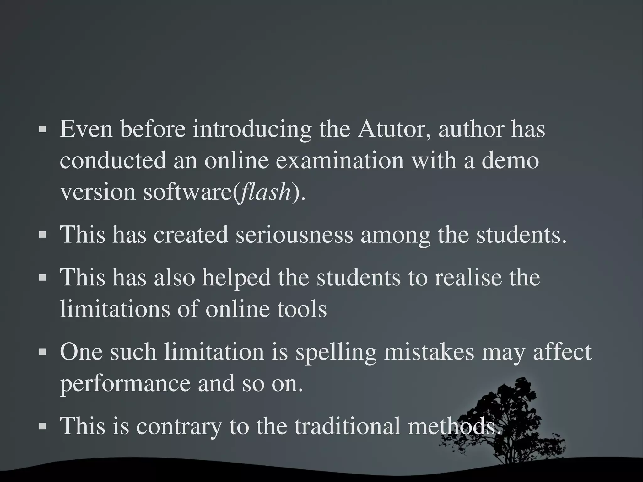    Even before introducing the Atutor, author has 
    conducted an online examination with a demo 
    version software(flash). 
   This has created seriousness among the students. 
   This has also helped the students to realise the 
    limitations of online tools
   One such limitation is spelling mistakes may affect 
    performance and so on. 
   This is contrary to the traditional methods.   
                         
 