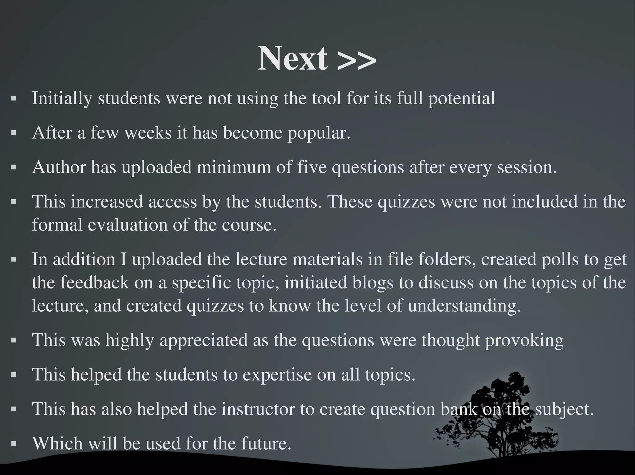 Next >>
   Initially students were not using the tool for its full potential 
   After a few weeks it has become popular. 
   Author has uploaded minimum of five questions after every session.
   This increased access by the students. These quizzes were not included in the 
    formal evaluation of the course. 
   In addition I uploaded the lecture materials in file folders, created polls to get 
    the feedback on a specific topic, initiated blogs to discuss on the topics of the 
    lecture, and created quizzes to know the level of understanding. 
   This was highly appreciated as the questions were thought provoking
   This helped the students to expertise on all topics. 
   This has also helped the instructor to create question bank on the subject.
   Which will be used for the future. 
                                    
 