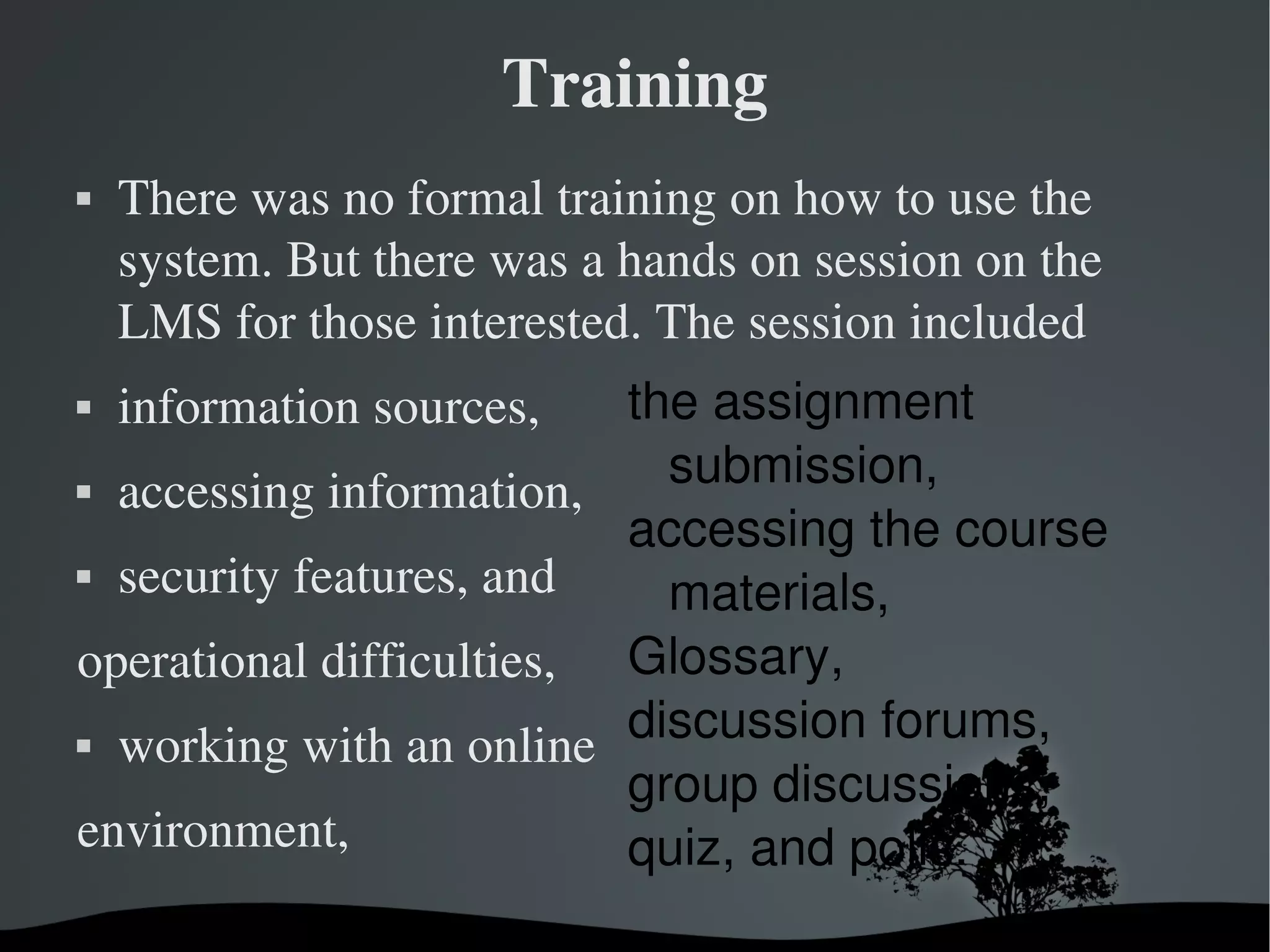 Training
   There was no formal training on how to use the 
    system. But there was a hands on session on the 
    LMS for those interested. The session included 
   information sources,  the assignment 
 accessing information, 
                            submission,
                          accessing the course 
 security features, and 
                            materials, 
operational difficulties, Glossary,
 working with an online 
                          discussion forums, 
                          group discussions, 
environment,              quiz, and polls.
                       
 