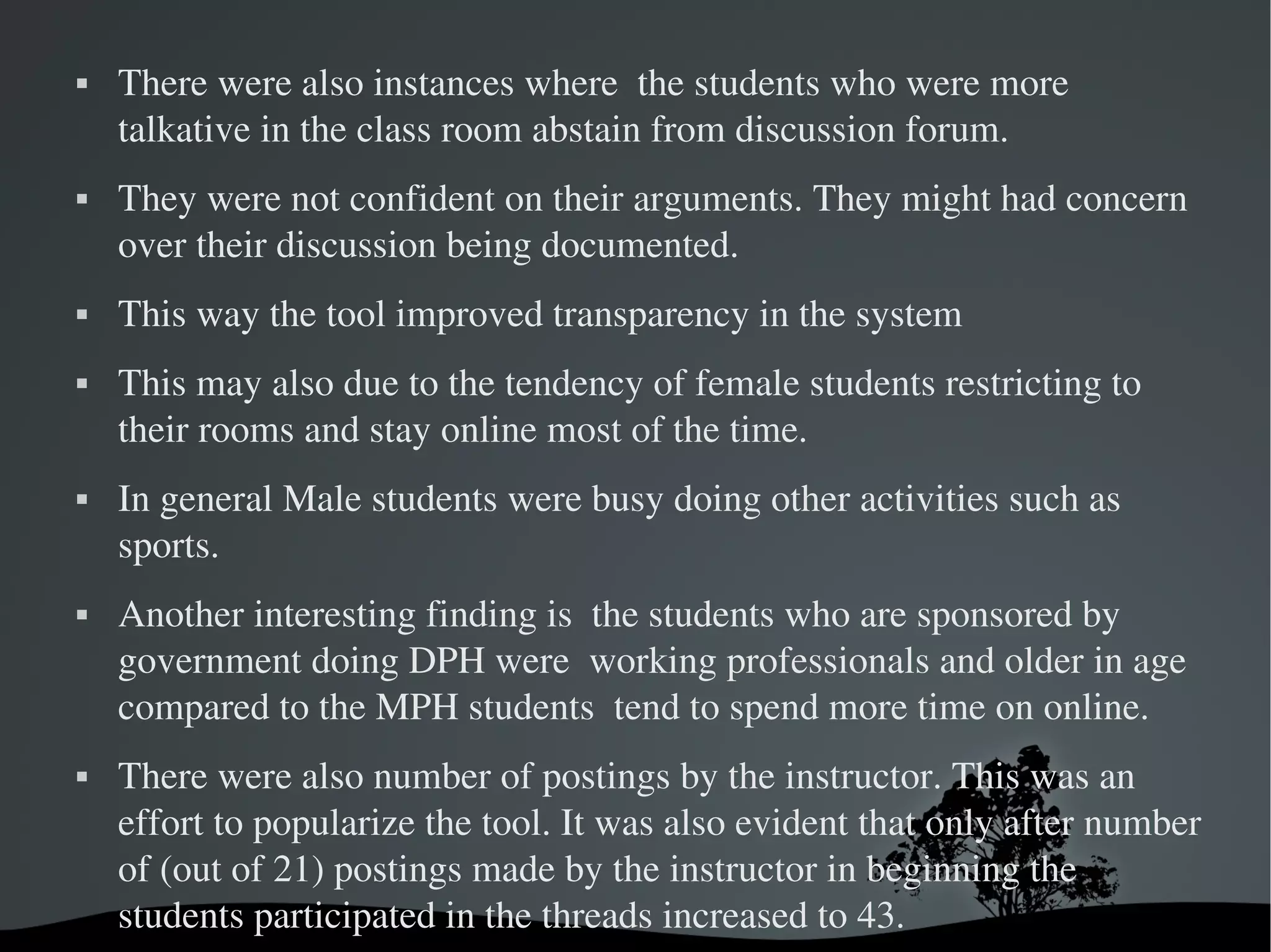    There were also instances where  the students who were more 
    talkative in the class room abstain from discussion forum. 
   They were not confident on their arguments. They might had concern 
    over their discussion being documented. 
   This way the tool improved transparency in the system
   This may also due to the tendency of female students restricting to 
    their rooms and stay online most of the time. 
   In general Male students were busy doing other activities such as 
    sports. 
   Another interesting finding is  the students who are sponsored by 
    government doing DPH were  working professionals and older in age 
    compared to the MPH students  tend to spend more time on online. 
   There were also number of postings by the instructor. This was an 
    effort to popularize the tool. It was also evident that only after number 
    of (out of 21) postings made by the instructor in beginning the 
    students participated in the threads increased to 43. 
                               
 