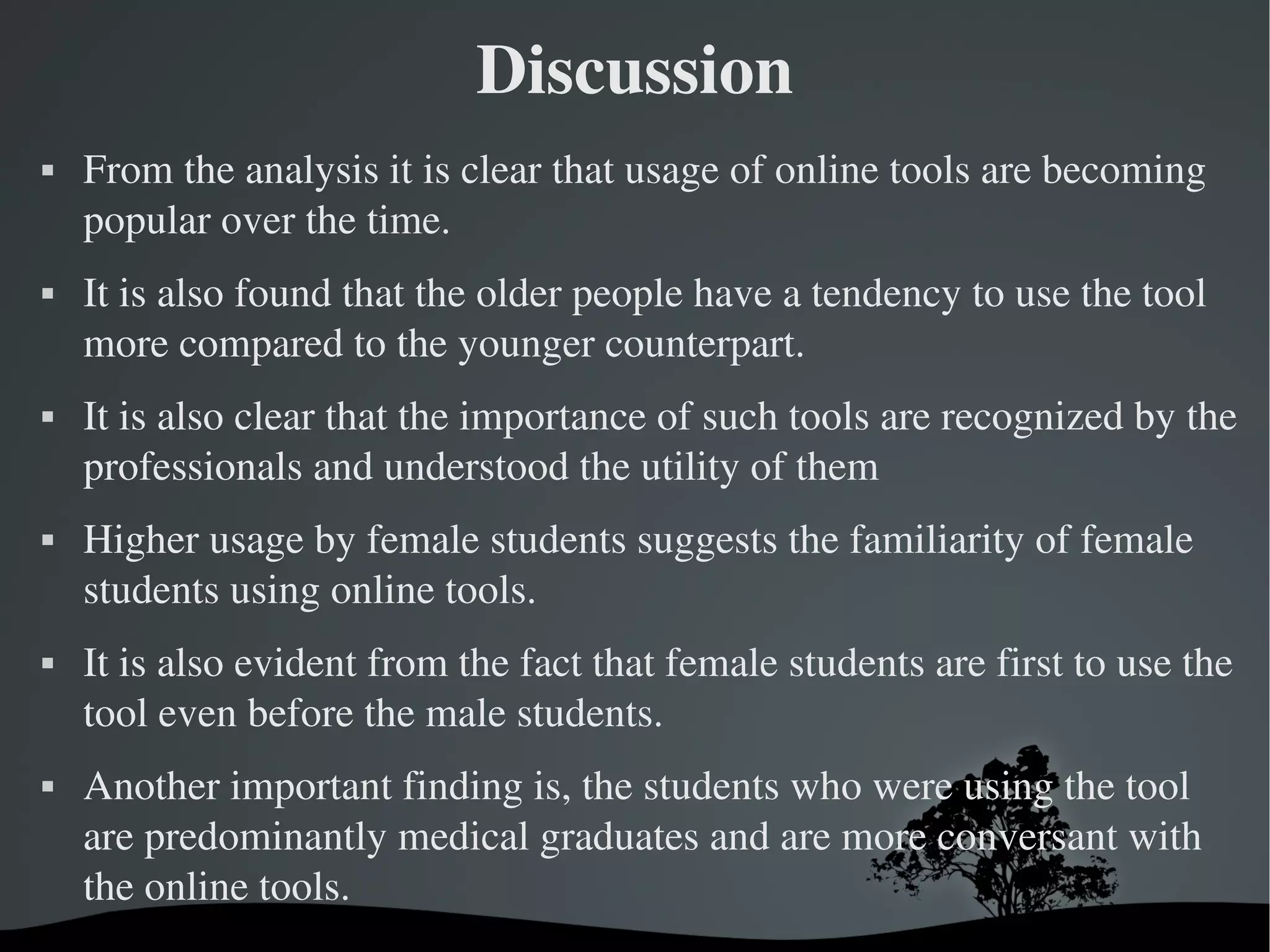 Discussion
   From the analysis it is clear that usage of online tools are becoming 
    popular over the time. 
   It is also found that the older people have a tendency to use the tool 
    more compared to the younger counterpart. 
   It is also clear that the importance of such tools are recognized by the 
    professionals and understood the utility of them 
   Higher usage by female students suggests the familiarity of female 
    students using online tools.
   It is also evident from the fact that female students are first to use the 
    tool even before the male students. 
   Another important finding is, the students who were using the tool 
    are predominantly medical graduates and are more conversant with 
    the online tools. 
                                
 