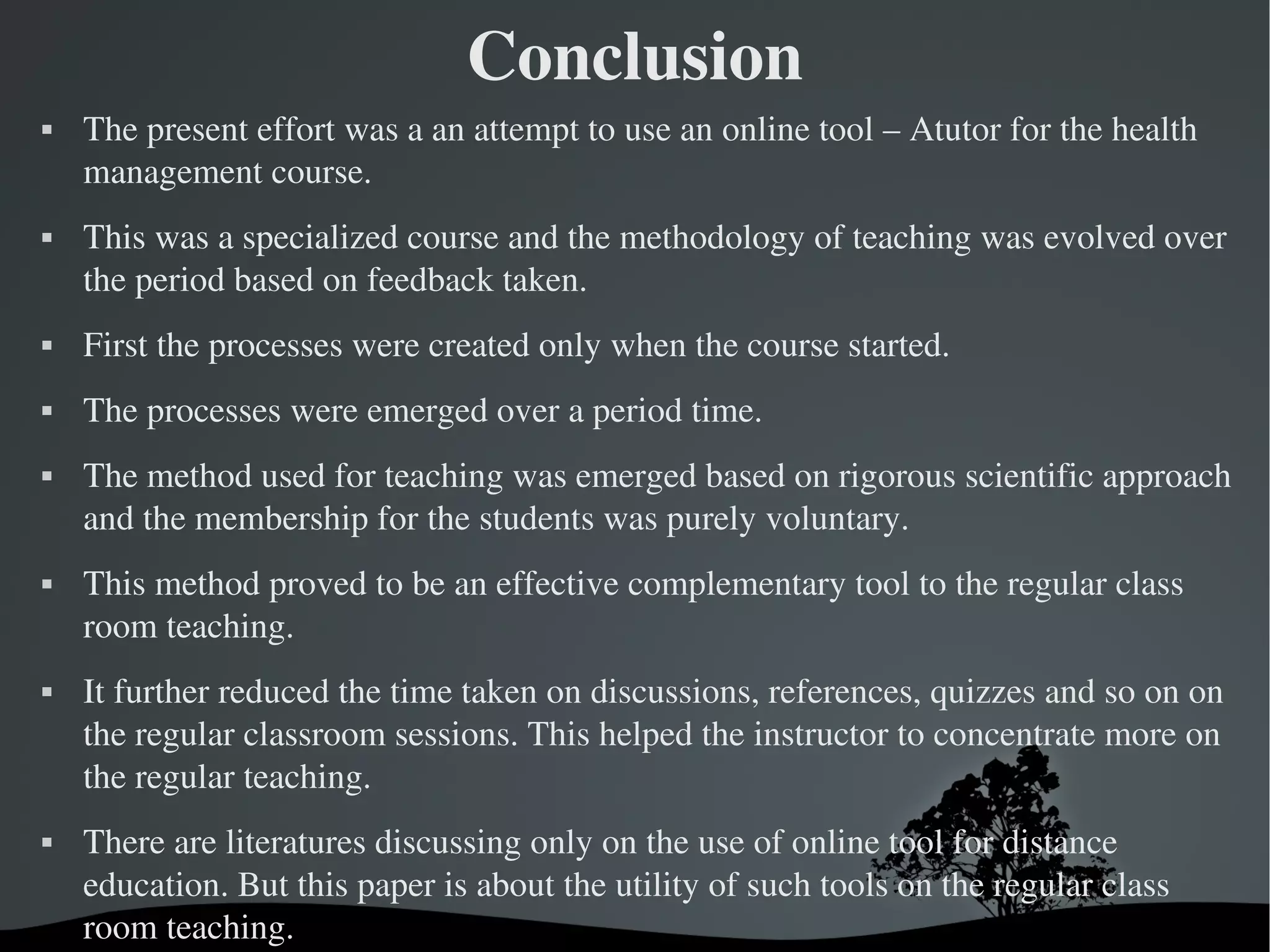 Conclusion
   The present effort was a an attempt to use an online tool – Atutor for the health 
    management course.
   This was a specialized course and the methodology of teaching was evolved over 
    the period based on feedback taken. 
   First the processes were created only when the course started. 
   The processes were emerged over a period time. 
   The method used for teaching was emerged based on rigorous scientific approach 
    and the membership for the students was purely voluntary. 
   This method proved to be an effective complementary tool to the regular class 
    room teaching. 
   It further reduced the time taken on discussions, references, quizzes and so on on 
    the regular classroom sessions. This helped the instructor to concentrate more on 
    the regular teaching. 
   There are literatures discussing only on the use of online tool for distance 
    education. But this paper is about the utility of such tools on the regular class 
    room teaching. 
                                    
 