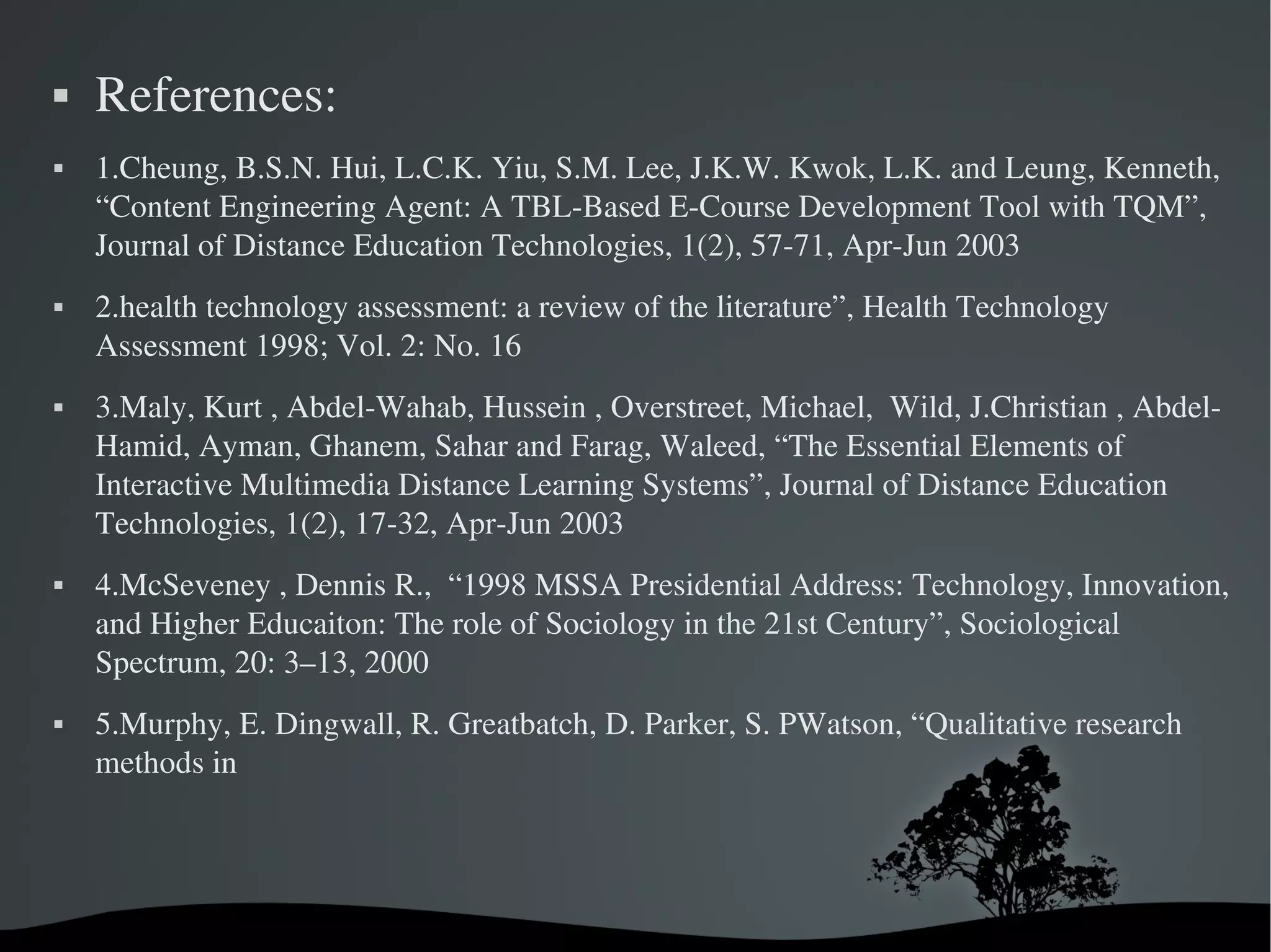    References:
   1.Cheung, B.S.N. Hui, L.C.K. Yiu, S.M. Lee, J.K.W. Kwok, L.K. and Leung, Kenneth, 
    “Content Engineering Agent: A TBL­Based E­Course Development Tool with TQM”, 
    Journal of Distance Education Technologies, 1(2), 57­71, Apr­Jun 2003
   2.health technology assessment: a review of the literature”, Health Technology 
    Assessment 1998; Vol. 2: No. 16
   3.Maly, Kurt , Abdel­Wahab, Hussein , Overstreet, Michael,  Wild, J.Christian , Abdel­ 
    Hamid, Ayman, Ghanem, Sahar and Farag, Waleed, “The Essential Elements of 
    Interactive Multimedia Distance Learning Systems”, Journal of Distance Education 
    Technologies, 1(2), 17­32, Apr­Jun 2003
   4.McSeveney , Dennis R.,  “1998 MSSA Presidential Address: Technology, Innovation, 
    and Higher Educaiton: The role of Sociology in the 21st Century”, Sociological 
    Spectrum, 20: 3–13, 2000
   5.Murphy, E. Dingwall, R. Greatbatch, D. Parker, S. PWatson, “Qualitative research 
    methods in




                                     
 