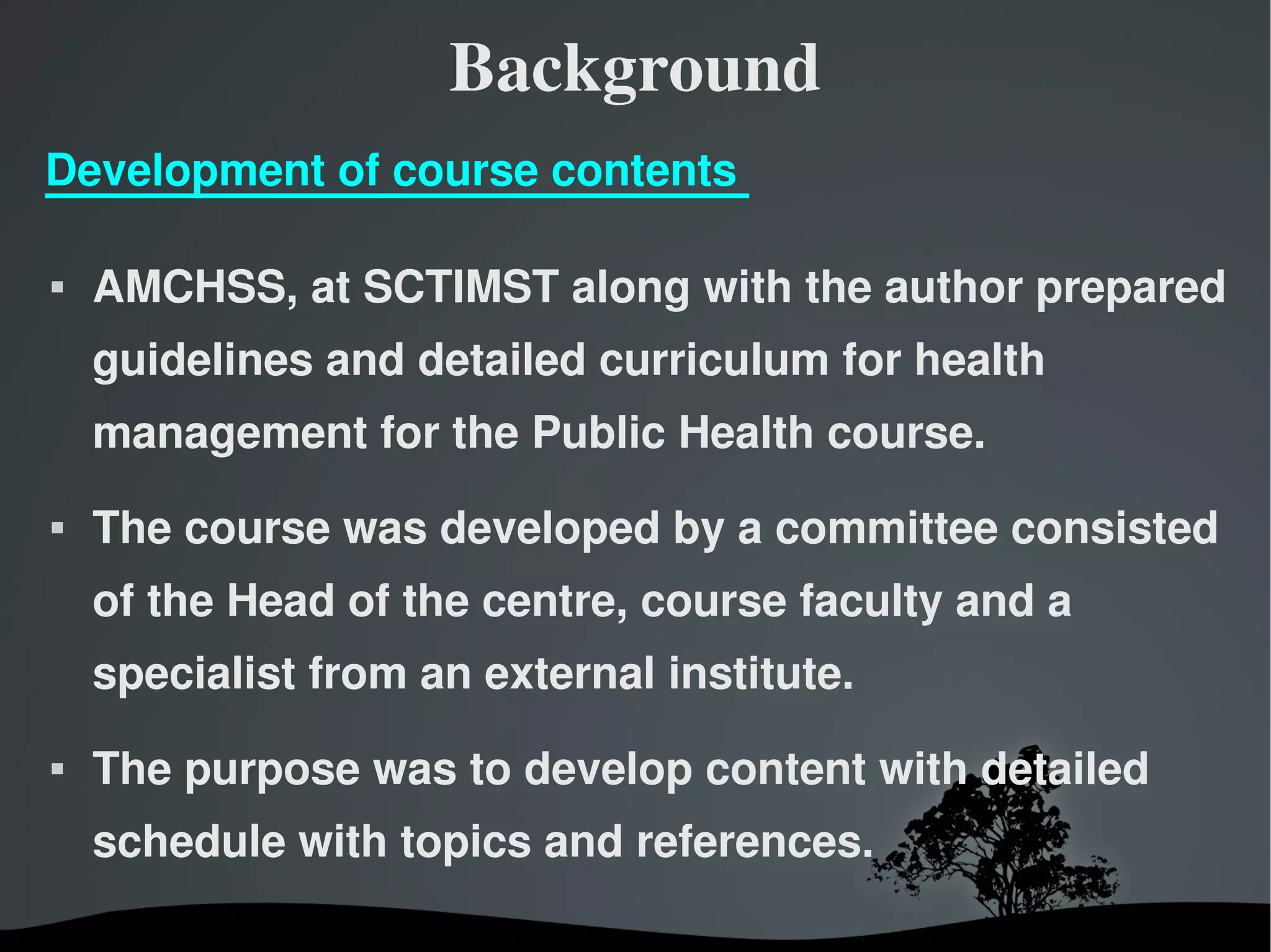 Background
Development of course contents

   AMCHSS, at SCTIMST along with the author prepared
    guidelines and detailed curriculum for health
    management for the Public Health course.
   The course was developed by a committee consisted
    of the Head of the centre, course faculty and a
    specialist from an external institute.
   The purpose was to develop content with detailed
    schedule with topics and references.

                         
 