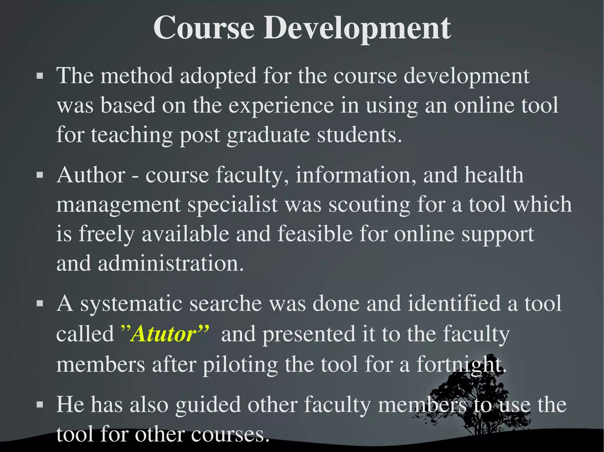 Course Development
   The method adopted for the course development 
    was based on the experience in using an online tool 
    for teaching post graduate students. 
   Author ­ course faculty, information, and health 
    management specialist was scouting for a tool which 
    is freely available and feasible for online support 
    and administration. 
   A systematic searche was done and identified a tool 
    called ”Atutor”  and presented it to the faculty 
    members after piloting the tool for a fortnight. 
   He has also guided other faculty members to use the 
    tool for other courses.
                        
 