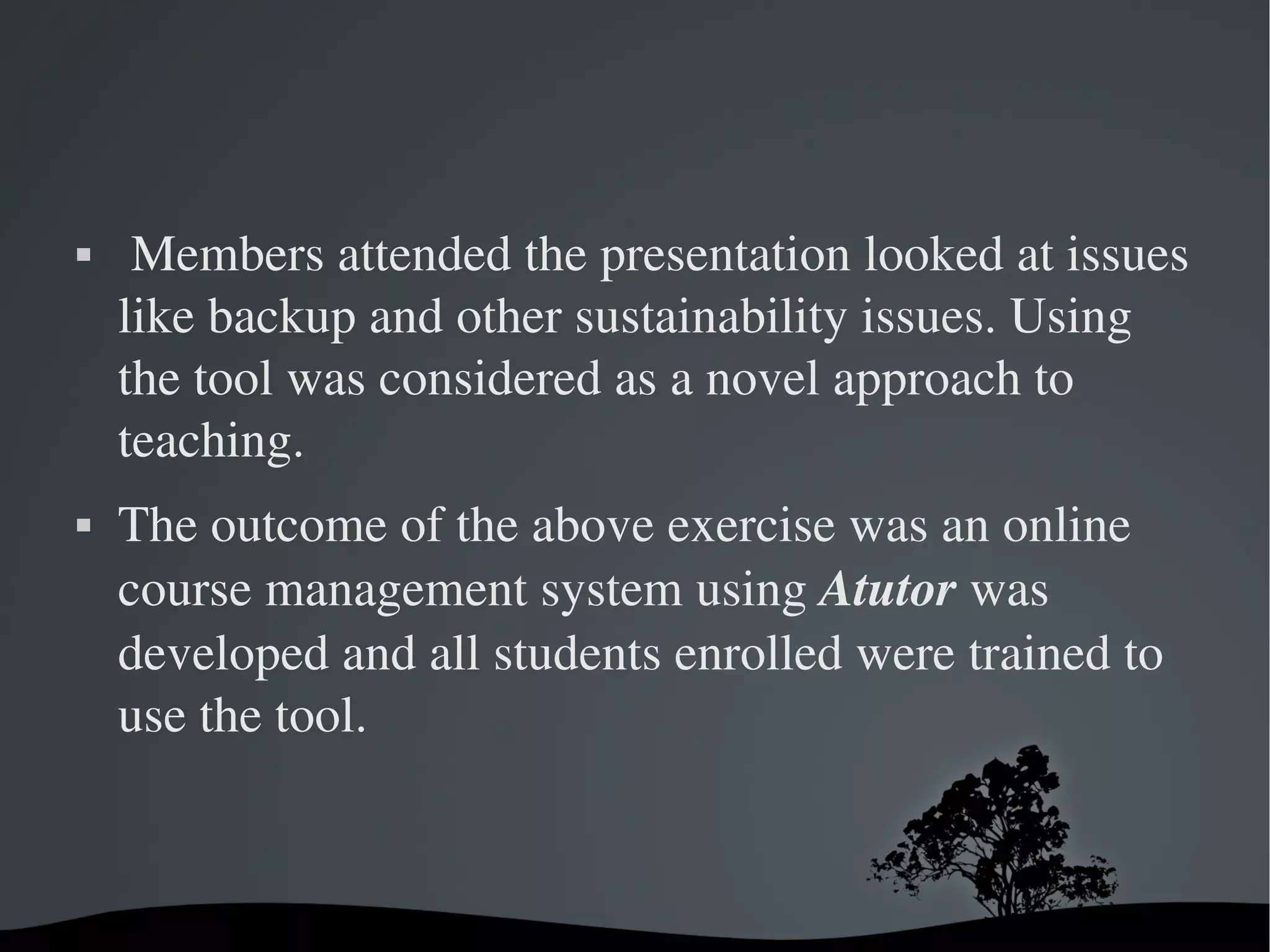     Members attended the presentation looked at issues 
    like backup and other sustainability issues. Using 
    the tool was considered as a novel approach to 
    teaching. 
   The outcome of the above exercise was an online 
    course management system using Atutor was 
    developed and all students enrolled were trained to 
    use the tool. 



                        
 