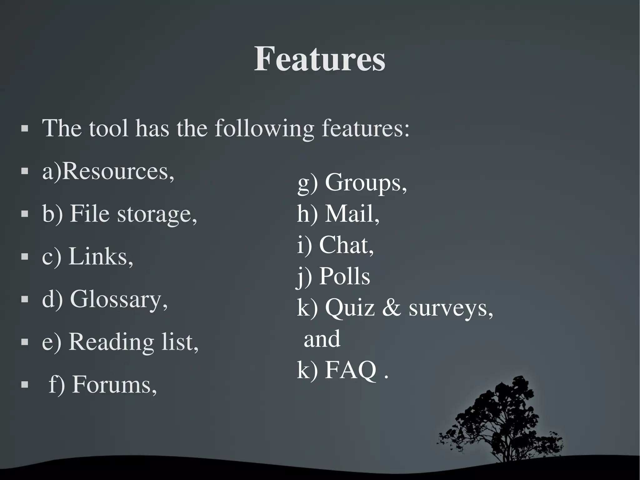 Features
   The tool has the following features:
   a)Resources,             g) Groups,   
   b) File storage,         h) Mail, 
   c) Links,                i) Chat, 
                             j) Polls
   d) Glossary,             k) Quiz & surveys,
   e) Reading list,          and 
                             k) FAQ .
    f) Forums,


                          
 