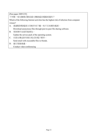 [Past paper 2009 CIT]
下列哪一項互聯網活動是最大機會感染電腦病毒的？
Which of the following Internet activities has the highest risk of infection from computer
viruses?
A. 透過點對點檔案分享軟件來下載一些不名來歷的檔案。
     Download anonymous files through peer-to-peer file sharing software.
B.   更新操作系統的服務包。
     Update the service pack of the operating system.
C.   向朋友傳送附有執行程式的電子郵件。
     Send email with executable files to friends.
D.   進行視像會議。
     Conduct video-conferencing




                                               Page 11
 