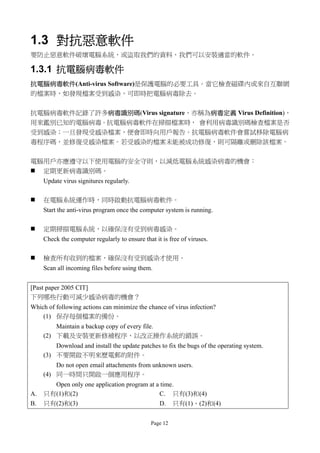 1.3 對抗惡意軟件
要防止惡意軟件破壞電腦系統，或盜取我們的資料，我們可以安裝適當的軟件。

1.3.1 抗電腦病毒軟件
抗電腦病毒軟件(Anti-virus Software)是保護電腦的必要工具。當它檢查磁碟內或來自互聯網
的檔案時，如發現檔案受到感染，可即時把電腦病毒除去。


抗電腦病毒軟件記錄了許多病毒識別碼(Virus signature，亦稱為病毒定義 Virus Definition)，
用來鑑別已知的電腦病毒。抗電腦病毒軟件在掃描檔案時， 會利用病毒識別碼檢查檔案是否
受到感染；一旦發現受感染檔案，便會即時向用戶報告。抗電腦病毒軟件會嘗試移除電腦病
毒程序碼，並修復受感染檔案。若受感染的檔案未能被成功修復，則可隔離或刪除該檔案。


電腦用戶亦應遵守以下使用電腦的安全守則，以減低電腦系統感染病毒的機會：
 定期更新病毒識別碼。
     Update virus signitures regularly.

    在電腦系統運作時，同時啟動抗電腦病毒軟件。
     Start the anti-virus program once the computer system is running.

    定期掃描電腦系統，以確保沒有受到病毒感染。
     Check the computer regularly to ensure that it is free of viruses.

    檢查所有收到的檔案，確保沒有受到感染才使用。
     Scan all incoming files before using them.


[Past paper 2005 CIT]
下列哪些行動可減少感染病毒的機會？
Which of following actions can minimize the chance of virus infection?
    (1) 保存每個檔案的備份。
         Maintain a backup copy of every file.
     (2) 下載及安裝更新修補程序，以改正操作系統的錯誤。
         Download and install the update patches to fix the bugs of the operating system.
     (3) 不要開啟不明來歷電郵的附件。
         Do not open email attachments from unknown users.
     (4) 同一時間只開啟一個應用程序。
       Open only one application program at a time.
A.   只有(1)和(2)                               C. 只有(3)和(4)
B.   只有(2)和(3)                               D. 只有(1)、(2)和(4)


                                                Page 12
 