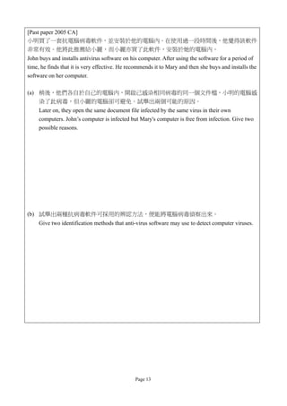 [Past paper 2005 CA]
小明買了一套抗電腦病毒軟件，並安裝於他的電腦內。在使用過一段時間後，他覺得該軟件
非常有效。他將此推薦給小麗，而小麗亦買了此軟件，安裝於她的電腦內。
John buys and installs antivirus software on his computer. After using the software for a period of
time, he finds that it is very effective. He recommends it to Mary and then she buys and installs the
software on her computer.

(a) 稍後，他們各自於自己的電腦內，開啟己感染相同病毒的同一個文件檔，小明的電腦感
    染了此病毒，但小麗的電腦卻可避免。試舉出兩個可能的原因。
     Later on, they open the same document file infected by the same virus in their own
     computers. John’s computer is infected but Mary's computer is free from infection. Give two
     possible reasons.




(b) 試舉出兩種抗病毒軟件可採用的辨認方法，便能將電腦病毒偵察出來。
     Give two identification methods that anti-virus software may use to detect computer viruses.




                                               Page 13
 