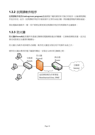 1.3.2 抗間諜軟件程序
抗間諜軟件程序(Anti-spyware program)透過掃描下載的網頁和可執行的程序，以檢測間諜軟
件是否存在。此外，抗間諜軟件程序亦會偵測不正常的系統活動，例如隨意開敢的網絡通道。

與抗電腦病毒軟件一樣，用戶需要定期更新抗間諜軟件程序的間諜軟件定義檔案。


1.3.3 防火牆
防火牆(Firewall)能保護所有透過互聯網或電腦網絡進出的數據。它會檢查網絡流量，並決定
接受或拒絕正在處理的數據包。

防火牆分為軟件或和硬件式兩種，軟件防火牆是安裝在用戶的操作系統之內。


硬件防火牆由專用的電子儀器所構成，安裝在 LAN 與互聯網之間。

                     防火牆
            交換器                           路由器
                     Firewall
            Switch                        Router

                                                   互聯網
                                                   Internet


                         這段網絡稱為非軍事區
                         Demilitarized Zone, DMZ




                                Page 14
 