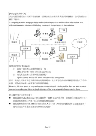 [Past paper 2005 CA]
某公司提供網頁設計及網頁寄存服務，其辦公室位於某商業大廈內兩層樓面。公司的網絡結
構如下展示：
A company provides web page design and web hosting services and its office is located on two
different floors of a commercial building. Its network infrastructure is shown below:

                                  上司                彼得
                                                                  二樓




                                         集線器
  集線器                                                        萬維網伺服器                   互聯網
                 …
                 設備 B            約翰                     瑪莉        一樓
                 …
  集線器
                                                                             設備 A
                                         集線器
                                                             檔案伺服器

彼得決定 Peter decides to
  (1) 加設一項設備以加強網絡保安，及
        add a device for better network security, and
    (2) 取代某些設備以改善網絡流量調配。
    replace certain devices for better network traffic arrangement.
然而，他的上司希望保存及使用現有的網絡電線，他也不想改動任何電腦使用者及工作台的
位置。試為彼得繪畫一幅簡單的新網絡結構圖。
However, his boss wants to keep and use the current network cabling and he does not want to move
any user or workstation. Draw a simple diagram of the new network infrastructure for Peter.

防火牆使用了以下的技術：
 封包過濾(Packet Filtering)：防火牆保存一個 IP 位址的黑名單，並檢查任何進出的封包，
  以確定其來源或目的地，阻止有問題的封包通過。
 網址端轉換(Network Address Translation, NAT)：將 LAN 內部電腦的 IP 位址隱藏起來，
  這可以阻止外部電腦直接存取網絡內的電腦。




                                              Page 15
 