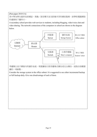 [Past paper 2010 CA]
某中學為學生提供包括網誌、視像／語音聊天室及影像共享的網站服務。該學校電腦網絡
的連接如下圖所示。
A secondary school provides web services to students, including blogging, video/voice chat and
video sharing. The network connections of the computers in school are shown in the diagram
below.


                                                 伺服器                儲存系統             辦公室子網絡
                                                  Server          Storage System     Office subnet


      互聯網                   路由器
      Internet              Router

                                                 交換器               小希的電腦              學生子網絡
                                                 Switch           Mary’s computer    Students’ subnet




考慮辦公室子網絡內的儲存系統。現建議每日使用遞增式備份或完全備份。試指出每種建
議的一項缺點。
Consider the storage system in the office subnet. It is suggested to use either incremental backup
or full backup daily. Give one disadvantage of each of them.




                                               Page 19
 