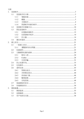 目錄
1. 惡意軟件......................................................................................................................................3
   1.1    惡意軟件的分類..............................................................................................................3
       1.1.1   電腦病毒..............................................................................................................3
       1.1.2   蠕蟲......................................................................................................................3
       1.1.3   木碼程序..............................................................................................................4
       1.1.4   間諜軟件和廣告軟件..........................................................................................6
   1.2    惡意軟件的傳播方法....................................................................................................10
   1.3    對抗惡意軟件................................................................................................................12
       1.3.1   抗電腦病毒軟件................................................................................................12
       1.3.2   抗間諜軟件程序................................................................................................14
       1.3.3   防火牆................................................................................................................14
   1.4    備份和復原....................................................................................................................16
2. 網上保安....................................................................................................................................21
   2.1    一般網上保安................................................................................................................21
       2.1.1   瀏覽器的保安問題............................................................................................21
   2.2    私隱資料........................................................................................................................23
   2.3    互聯網對私隱的威脅....................................................................................................24
       2.3.1   駭客入侵............................................................................................................24
           2.3.2   Cookie ................................................................................................................28
           2.3.3   仿冒詐騙............................................................................................................31
       2.4    防止私隱外洩................................................................................................................33
       2.5    垃圾郵件........................................................................................................................38
       2.6    資料加密........................................................................................................................43
           2.6.1   對稱加密法........................................................................................................43
           2.6.2   非對稱加密法....................................................................................................44
           2.6.3   保密插口層........................................................................................................46
           2.6.4   數碼證書............................................................................................................47
           2.6.5   存取控制............................................................................................................48
       2.7    無線網絡的保安............................................................................................................51
       2.8    局域網絡保安................................................................................................................54
3.     網絡維護....................................................................................................................................55
       3.1   網絡監察........................................................................................................................55
       3.2   故障檢修........................................................................................................................56
       3.3       用戶培訓及支援............................................................................................................58




                                                                    Page 2
 