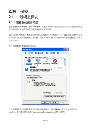 2. 網上保安
2.1 一般網上保安
2.1.1 瀏覽器的保安問題
瀏覽器會利用外掛程序（插件，Plug-in）是擴展功能的一種最常用的方法。但是有時會被惡
意的軟件設計者或疏忽的程序編寫員有意無意間濫用。

ActiveX 控制項和 Java 微應用程序(Applet)是最常見的外掛程序。若不適當地運用這些外掛程
序，它們一樣能毀壞電腦系統和數據。因此，我們在執行這些程序前，應仔細檢查它們是否
可信和安全。


用戶可微調網頁瀏覽器的保安設定。




許多網頁瀏覽器亦能執行某類型的客戶端手稿程序，如 VBScript、JavaScript 和非同步
JavaScript 與可擴充標示語言(Asynchronous JavaScript And XML, AJAX)。



                             Page 21
 