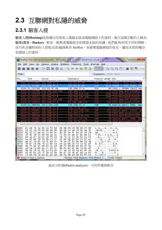 2.3 互聯網對私隱的威脅
2.3.1 駭客入侵
駭客入侵(Hacking)是指擅自存取他人電腦系統或電腦網絡上的資料。進行這類活動的人稱為
駭客(黑客，Hacker)。駭客一般熟悉電腦保安和開發系統的知識，他們能夠利用不同的策略、
技巧和各種特別的入侵程式(如窺探軟件 Sniffer)，來破壞電腦網絡的保安，繼而未經授權存
取網絡上的資料。




             協定分析器(Packet analyzer)，可用作窺探軟件




                         Page 24
 