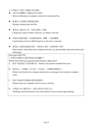 以下為駭客入侵他人電腦的常見意圖：
 為好奇而瀏覽他人電腦系統內的資料
     Browse information in computer systems for curiosity and fun

    毀壞他人的電腦內的數據和檔案
     Damage computer data and files

    變更他人網站的內容，例如在網站上塗鴉
     Change the content of other’s web site, e.g. deface a web site

    對網站或網絡發動「拒絕服務(DoS)」襲擊，令服務癱瘓
     Launch denial of service (DoS) attack on a web site or a network

    偷取他人重要和敏感的資料，例如個人資料、密碼和帳戶資料
     Steal sensitive information from computer networks, e.g. personal data, passwords and account
     information
[Past paper 2005 CIT]
下列哪句有關駭客活動的陳述是不正確的？
Which of the following statements about hacking is not correct?
A. 駭客可能會進行未經授權存取。Hackers may perform unauthorized access.

B.   駭客侵入一部電腦，並只留下一段訊息，不算觸犯電腦罪行。
     Hackers who break into a computer and just leave a message do not commit a computer
     crime.

C.   駭客可能會利用電腦病毒來接達網絡。
     Hackers may use a computer virus to access a network.

D.   安裝個人防火牆是其中一個防止駭客的有效方法。
     Installing a personal firewall is one of the effective ways to protect agaist hacking.




                                                Page 25
 