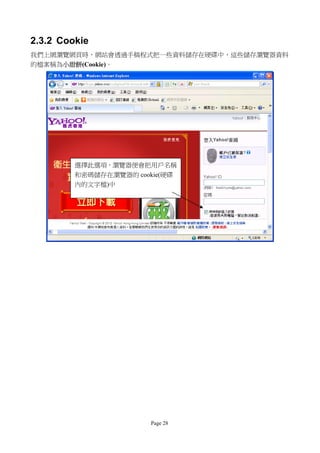 2.3.2 Cookie
我們上網瀏覽網頁時，網站會透過手稿程式把一些資料儲存在硬碟中，這些儲存瀏覽器資料
的檔案稱為小甜餅(Cookie)。




         選擇此選項，瀏覽器便會把用戶名稱
         和密碼儲存在瀏覽器的 cookie(硬碟
         內的文字檔)中




                       Page 28
 