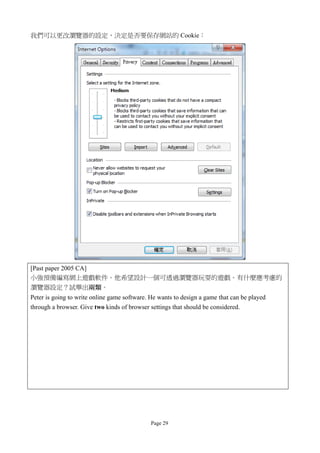 我們可以更改瀏覽器的設定，決定是否要保存網站的 Cookie：




[Past paper 2005 CA]
小強預備編寫網上遊戲軟件。他希望設計一個可透過瀏覽器玩耍的遊戲。有什麼應考慮的
瀏覽器設定？試舉出兩類。
Peter is going to write online game software. He wants to design a game that can be played
through a browser. Give two kinds of browser settings that should be considered.




                                              Page 29
 