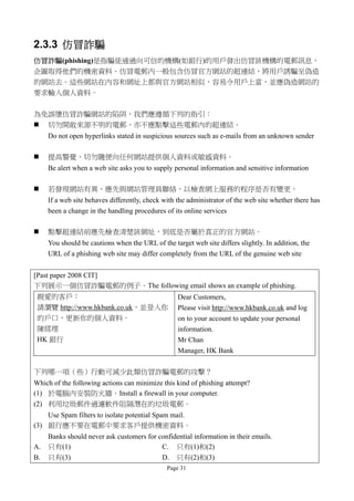 2.3.3 仿冒詐騙
仿冒詐騙(phishing)是指騙徒通過向可信的機構(如銀行)的用戶發出仿冒該機構的電郵訊息，
企圖取得他們的機密資料。仿冒電郵內一般包含仿冒官方網站的超連結，將用戶誘騙至偽造
的網站去。這些網站在內容和網址上都與官方網站相似，容易令用戶上當，並應偽造網站的
要求輸入個人資料。

為免誤墮仿冒詐騙網站的陷阱，我們應遵循下列的指引：
 切勿開敢來源不明的電郵，亦不應點擊這些電郵內的超連結。
     Do not open hyperlinks stated in suspicious sources such as e-mails from an unknown sender

    提高警覺，切勿隨便向任何網站提供個人資料或敏感資料。
     Be alert when a web site asks you to supply personal information and sensitive information

    若發現網站有異，應先與網站管理員聯絡，以檢查網上服務的程序是否有變更。
     If a web site behaves differently, check with the administrator of the web site whether there has
     been a change in the handling procedures of its online services

    點擊超連結前應先檢查清楚該網址，到底是否屬於真正的官方網站。
     You should be cautions when the URL of the target web site differs slightly. In addition, the
     URL of a phishing web site may differ completely from the URL of the genuine web site


[Past paper 2008 CIT]
下列展示一個仿冒詐騙電郵的例子。The following email shows an example of phishing.
 親愛的客戶：                                            Dear Customers,
 請瀏覽 http://www.hkbank.co.uk，並登入你                  Please visit http://www.hkbank.co.uk and log
 的戶口，更新你的個人資料。                                     on to your account to update your personal
 陳經理                                               information.
 HK 銀行                                             Mr Chan
                                                   Manager, HK Bank

下列哪一項（些）行動可減少此類仿冒詐騙電郵的攻擊？
Which of the following actions can minimize this kind of phishing attempt?
(1) 於電腦內安裝防火牆。Install a firewall in your computer.
(2) 利用垃圾郵件過濾軟件阻隔潛在的垃圾電郵。
    Use Spam filters to isolate potential Spam mail.
(3) 銀行應不要在電郵中要求客戶提供機密資料。
     Banks should never ask customers for confidential information in their emails.
A.   只有(1)                                 C. 只有(1)和(2)
B.   只有(3)                                 D. 只有(2)和(3)
                                               Page 31
 