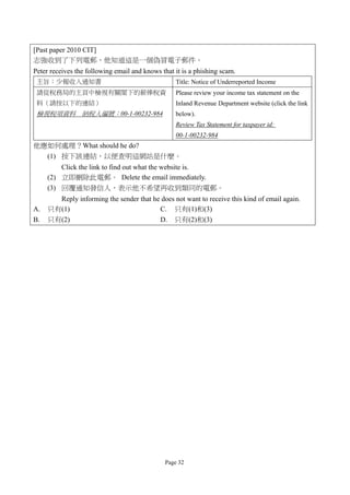 [Past paper 2010 CIT]
志強收到了下列電郵，他知道這是一個偽冒電子郵件。
Peter receives the following email and knows that it is a phishing scam.
 主旨：少報收入通知書                                       Title: Notice of Underreported Income
 請從稅務局的主頁中檢視有關閣下的薪俸稅資                             Please review your income tax statement on the
 料（請按以下的連結）                                       Inland Revenue Department website (click the link
 檢視稅項資料 納稅人編號：00-1-00232-984                      below).
                                                  Review Tax Statement for taxpayer id:
                                                  00-1-00232-984
他應如何處理？What should he do?
  (1) 按下該連結，以便查明這網站是什麼。
         Click the link to find out what the website is.
     (2) 立即刪除此電郵。 Delete the email immediately.
     (3) 回覆通知發信人，表示他不希望再收到類同的電郵。
       Reply informing the sender that he does not want to receive this kind of email again.
A.   只有(1)                               C. 只有(1)和(3)
B.   只有(2)                               D. 只有(2)和(3)




                                              Page 32
 