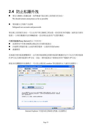 2.4 防止私隱外洩
   要在互聯網上保護私隱，我們應盡可能在網上保持匿名的身份。
    We should remain anonymous as far as possible

   要保護自己的帳戶及密碼
    Safeguard our accounts and passwords

要在網上保持匿名身份，可以在用戶與互聯網之間加裝一部或者更多的電腦（通常是代理伺
服器），以增長數據封包的傳輸路線，從而增加追查用戶位置的難度。


代理伺服器(Proxy Server)有以下的作用：
 負責將用戶的要求解譯並傳送到目的網伺服器去
 於磁碟空間儲存進入系統的網頁檔案，以提供快取(Cache)
 過濾網頁


若透過代理伺服器瀏覽網頁，由代理伺服器傳送到網伺服器的數據封包中只包含代理伺服器
的 IP 位址及網伺服器的 IP 位址。因此，網伺服器並不會接收到用戶電腦的 IP 位址。


新版本的瀏覽器有私隱模式，可以阻止網站把 cookies 等私隱資料永久儲存在硬碟中：




                    Internet Explorer 中按[Ctrl]+[Shift]+[P]進入私隱模式




                                           Page 33
 