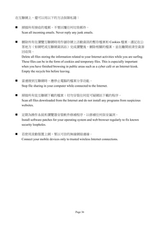 在互聯網上，還可以用以下的方法保障私隱：


   掃描所有接收的電郵。不要回覆任何垃圾郵件。
    Scan all incoming emails. Never reply any junk emails.

   刪除所有在瀏覽互聯網時用作儲存網上活動資訊的暫存檔案和 Cookies 檔案。謹記在公
    眾地方（如網吧或互聯網資訊站）完成瀏覽後，刪除相關的檔案，並在離開前清空資源
    回收筒。
    Delete all files storing the information related to your Internet activities while you are surfing.
    These files can be in the form of cookies and temporary files. This is especially important
    when you have finished browsing in public areas such as a cyber café or an Internet kiosk.
    Empty the recycle bin before leaving.

   當連接到互聯網時，應停止電腦的檔案分享功能。
    Stop file sharing in your computer while connected to the Internet.

   掃描所有從互聯網下載的檔案；切勿安裝任何從可疑網站下載的程序。
    Scan all files downloaded from the Internet and do not install any programs from suspicious
    websites.

   定期為操作系統和瀏覽器安裝軟件修補程序，以修補任何保安漏洞。
    Install software patches for your operating system and web browser regularly to fix known
    security loopholes.

   若使用流動裝置上網，要以可信的無線網絡連線。
    Connect your mobile devices only to trusted wireless Internet connections.




                                               Page 36
 