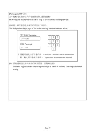 [Past paper 2008 CIT]
王小姐利用某咖啡店內的電腦使用網上銀行服務。
Ms Wong uses a computer in a coffee shop to access online banking services.

這項網上銀行服務登入網頁的設計如下所示。
The design of the login page of the online banking services is shown below.


             用戶名稱 Username
                                                   1    2    3
               2002189
                                                   4    5    6
             密碼 Password                           7    8    9
               ******                                   0

           * 請利用滑鼠按下右邊的按 * Please use a mouse to click the buttons on the
             鈕，輸入用戶名稱及密碼。 right to enter the user name and password.


(ii) 試建議兩項改善其保安的網頁設計，並簡略說明。
    Give two suggestions for improving the design in terms of security. Explain your answer
    briefly.




                                              Page 37
 