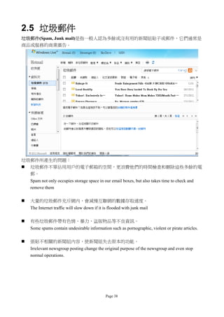 2.5 垃圾郵件
垃圾郵件(Spam, Junk mail)是指一般人認為多餘或沒有用的新聞組貼子或郵件，它們通常是
商品或服務的商業廣告。




垃圾郵件所產生的問題：
 垃圾郵件不單佔用用戶的電子郵箱的空間，更浪費他們的時間檢查和刪除這些多餘的電
  郵。
    Spam not only occupies storage space in our email boxes, but also takes time to check and
    remove them

   大量的垃圾郵件充斥網內，會減慢互聯網的數據存取速度。
    The Internet traffic will slow down if it is flooded with junk mail

   有些垃圾郵件帶有色情、暴力、盜版物品等不良資訊。
    Some spams contain undesirable information such as pornographic, violent or pirate articles.

   張貼不相關的新聞組內容，使新聞組失去原本的功能。
    Irrelevant newsgroup posting change the original purpose of the newsgroup and even stop
    normal operations.




                                              Page 38
 