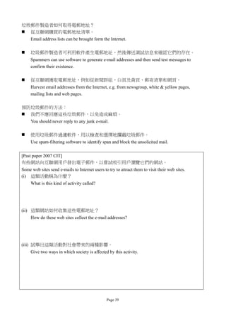 垃圾郵件製造者如何取得電郵地址？
 從互聯網購買的電郵地址清單。
     Email address lists can be brought form the Internet.

    垃圾郵件製造者可利用軟件產生電郵地址，然後傳送測試信息來確認它們的存在。
     Spammers can use software to generate e-mail addresses and then send test messages to
     confirm their existence.

    從互聯網獲取電郵地址，例如從新聞群組、白頁及黃頁、郵寄清單和網頁。
     Harvest email addresses from the Internet, e.g. from newsgroup, white & yellow pages,
     mailing lists and web pages.

預防垃圾郵件的方法：
 我們不應回應這些垃圾郵件，以免造成麻煩。
     You should never reply to any junk e-mail.

    使用垃圾郵件過濾軟件，用以檢查和選擇地攔截垃圾郵件。
     Use spam-filtering software to identify span and block the unsolicited mail.


[Past paper 2007 CIT]
有些網站向互聯網用戶發出電子郵件，以嘗試吸引用戶瀏覽它們的網站。
Some web sites send e-mails to Internet users to try to attract them to visit their web sites.
(i) 這類活動稱為什麼？
     What is this kind of activity called?




(ii) 這類網站如何收集這些電郵地址？
     How do these web sites collect the e-mail addresses?




(iii) 試舉出這類活動對社會帶來的兩種影響。
     Give two ways in which society is affected by this activity.




                                                Page 39
 
