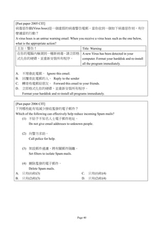 [Past paper 2005 CIT]
病毒惡作劇(Virus hoax)是一個虛假的病毒警告電郵。當你收到一個如下病毒惡作刻，有什
麼適當的行動？
A virus hoax is an untrue warning email. When you receive a virus hoax such as the one below,
what is the appropriate action?
 主旨：警告！                                         Title: Warning
 在你的電腦內檢測到一種新病毒。請立即格 A new Virus has been detected in your
 式化你的硬碟，並重新安裝所有程序。   computer. Format your harddisk and re-install
                     all the program immediately.

A.   不理會此電郵。 Ignore this email.
B.   回覆寄此電郵的人。 Reply to the sender
C.   轉寄些電郵給朋友。 Forward this email to your friends.
D.   立即格式化你的硬碟，並重新安裝所有程序。
     Format your harddisk and re-install all programs immediately.


[Past paper 2006 CIT]
下列哪些能有效減少接收濫發的電子郵件？
Which of the following can effectively help reduce incoming Spam mails?
    (1) 不給予不知名人士電子郵件地址。
         Do not give email addresses to unknown people.

     (2) 向警方求助。
         Call police for help.

     (3) 架設郵件過濾，將有關郵件隔離。
         Set filters to isolate Spam mails.

     (4) 刪除濫發的電子郵件。
       Delete Spam mails.
A.   只有(1)和(3)                                   C.     只有(1)和(4)
B.   只有(2)和(3)                                   D.     只有(2)和(4)




                                              Page 40
 