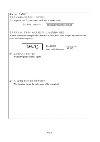 [Past paper CA 2009]
志明登記某網站的免費戶口，如下所示：
Peter registers for a free account on a web site, as shown below:

                 登入名稱（電郵地址）：


志明需要根據以下圖像，輸入有關字符，以完成免費戶口登記。
In order to complete the registration of the free account, Peter needs to input certain characters
based on the following image.


                                              輸入驗證碼：
                                              Input verification code:

(i)   這項輸入的目的是什麼？
      What is the purpose of this input?




(ii) 為什麼圖像中字符背後會畫有線條？
      Why there is a line on the background of the characters?




                                                Page 42
 