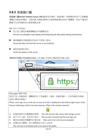 2.6.3 保密插口層
保密插口層(Secure Sockets Layers, SSL)通常用於網站，透過 PKI，保障網站和客戶之間數據
傳輸的完整性和機密。支援 SSL 的網站會將其公開密碼匙傳送到客戶瀏覽器，從客戶傳送的
數據可以利用網站的公開密碼匙加密。

SSL 有以下的用途：
 防止他人截取和翻譯傳輸途中的數據封包;
     Prevent eavesdroppers intercepting and interpreting the data packet during transmission.

    確保數據在伺服器發出的途中不經他人修改;
     Ensure the data sent from the server is not modified.

    確認伺服器的身份。
     Verify the identity of the server.

瀏覽器狀態欄的閉鎖圖像或網址上有 https 字首表示網站使用 SSL 加密。




[Past paper 2007 CIT]
當用戶登入某網站時，瀏覽器的右下角會顯示一個如一把鎖的圖示，代表某類保安措施。
這是什麼保安措施？
When a user logs on to a web site, an icon of a lock is displayed in the bottom right corner of the
browser indicating a kind of security measure. What is the security measure?



A.   此網站提供安全數據儲存服務。 The web site provides secure data storage service.
B.   此戶口已上鎖，直至用戶登出。 The account is locked until the user logs out.
C.   傳送至此網站的數據均已被加密。 Data sent to the web site are encrypted.
D.   此網站為內聯網，並不會開放給公眾人士使用。
     The web site is an Intranet and is not open to the public.
                                                Page 46
 