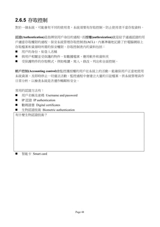 2.6.5 存取控制
對於一個系統，可能會有不同的使用者，系統須要有存取控制，防止使用者不當存取資料。


認證(Authentication)是指辨別用戶身份的過程，而授權(authroization)就是給予通過認證的用
戶適當存取權限的過程。保安系統管理存取控制表(ACL)，內裏準確地記錄了於電腦網絡上
存取檔案和資源時所需的保安權限。存取控制表內的資料包括：
 用戶的身份，如登入名稱
 與用戶相關並受保護的物件，如數據檔案、應用軟件和資料夾
 受保護物件的存取模式，例如唯讀、寫入、修改、列出和全面控制。


帳戶控制(Accounting control)會監控獲授權的用戶在系統上的活動，能確保用戶正當地使用
系統資源、及即時停止一切違法活動。監控過程中會建立大量的日誌檔案，供系統管理員作
日常分析，以檢查系統是否運作暢順和安全。


常用的認證方法有：
 用戶名稱及密碼 Username and password
 IP 認證 IP authentication
 數碼證書 Digital certificates
 生物認證技術 Biometric authentication
有什麼生物認證技術？




   智能卡 Smart card




                               Page 48
 