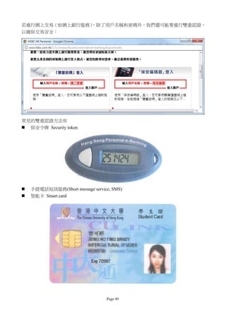 若進行網上交易（如網上銀行服務）
               ，除了用戶名稱和密碼外，我們還可能要進行雙重認證，
以確保交易安全：




常見的雙重認證方法有
   保安令牌 Security token




   手提電話短訊服務(Short message service, SMS)
   智能卡 Smart card




                                 Page 49
 