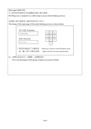 [Past paper 2008 CIT]
王小姐利用某咖啡店內的電腦使用網上銀行服務。
Ms Wong uses a computer in a coffee shop to access online banking services.

這項網上銀行服務登入網頁的設計如下所示。
The design of the login page of the online banking services is shown below.


              用戶名稱 Username
                                                    1    2    3
                2002189
                                                    4    5    6
              密碼 Password                           7    8    9
                ******                                   0

            * 請利用滑鼠按下右邊的按 * Please use a mouse to click the buttons on the
              鈕，輸入用戶名稱及密碼。 right to enter the user name and password.


(i)   試舉出此設計的一項優點，並簡略說明。
      Give one advantage of this design. Explain your answer briefly.




                                               Page 5
 