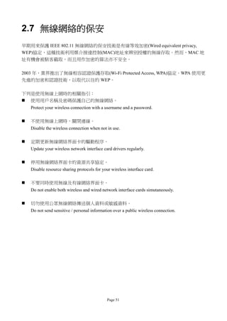 2.7 無線網絡的保安
早期用來保護 IEEE 802.11 無線網絡的保安技術是有線等效加密(Wired equivalent privacy,
WEP)協定，這種技術利用媒介接達控制(MAC)地址來辨別授權的無線存取。然而，MAC 地
址有機會被駭客截取，而且用作加密的算法亦不安全。


2003 年，業界推出了無線相容認證保護存取(Wi-Fi Protected Access, WPA)協定。WPA 使用更
先進的加密和認證技術，以取代以往的 WEP。


下列是使用無線上網時的相關指引：
 使用用戶名稱及密碼保護自己的無線網絡。
    Protect your wireless connection with a username and a password.

   不使用無線上網時，關閉連線。
    Disable the wireless connection when not in use.

   定期更新無線網絡界面卡的驅動程序。
    Update your wireless network interface card drivers regularly.

   停用無線網絡界面卡的資源共享協定。
    Disable resource sharing protocols for your wireless interface card.

   不要同時使用無線及有線網絡界面卡。
    Do not enable both wireless and wired network interface cards simutaneously.

   切勿使用公眾無線網絡傳送個人資料或敏感資料。
    Do not send sensitive / personal information over a public wireless connection.




                                              Page 51
 