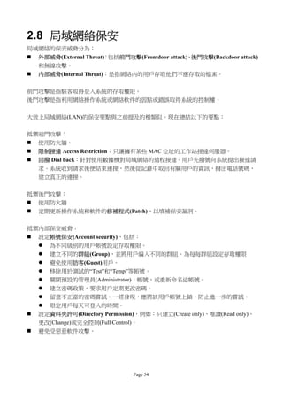 2.8 局域網絡保安
局域網絡的保安威脅分為：
   外部威脅(External Threat)：包括前門攻擊(Frontdoor attack)、後門攻擊(Backdoor attack)
    和無線攻擊。
   內部威脅(Internal Threat)：是指網絡內的用戶存取他們不應存取的檔案。

前門攻擊是指駭客取得登入系統的存取權限。
後門攻擊是指利用網絡操作系統或網絡軟件的弱點或錯誤取得系統的控制權。


大致上局域網絡(LAN)的保安要點與之前提及的相類似。現在總結以下的要點：


抵禦前門攻擊：
 使用防火牆。
   限制接達 Access Restriction：只讓擁有某些 MAC 位址的工作站接達伺服器。
   回撥 Dial back：針對使用數據機對局域網絡的遠程接達。用戶先撥號向系統提出接達請
    求。系統收到請求後便結束連接，然後從記錄中取回有關用戶的資訊，撥出電話號碼，
    建立真正的連接。


抵禦後門攻擊：
 使用防火牆
   定期更新操作系統和軟件的修補程式(Patch)，以填補保安漏洞。

抵禦內部保安威脅：
   設定帳號保安(Account security)，包括：
     為不同級別的用戶帳號設定存取權限。
       建立不同的群組(Group)，並將用戶編入不同的群組。為每毎群組設定存取權限
       避免使用訪客(Guest)用戶。
       移除用於測試的“Test”和“Temp”等帳號。
       關閉預設的管理員(Administrator)，帳號，或重新命名這帳號。
       建立密碼政策，要求用戶定期更改密碼。
       留意不正當的密碼嘗試。一經發現，應將該用戶帳號上鎖，防止進一步的嘗試。
       限定用戶每天可登入的時間。
   設定資料夾許可(Directory Permission)，例如：只建立(Create only)、唯讀(Read only)、
    更改(Change)或完全控制(Full Control)。
   避免受惡意軟件攻擊。




                                 Page 54
 