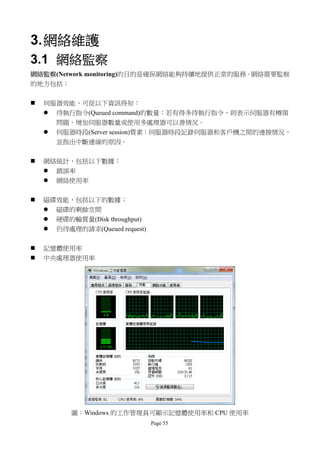 3. 網絡維護
3.1 網絡監察
網絡監察(Network monitoring)的目的是確保網絡能夠持續地提供正常的服務。網絡需要監察
的地方包括：

   伺服器效能，可從以下資訊得知：
     待執行指令(Queued command)的數量：若有得多待執行指令，則表示伺服器有樽頸
      問題。增加伺服器數量或使用多處理器可以善情況。
     伺服器時段(Server session)質素：伺服器時段記錄伺服器和客戶機之間的連接情況，
      並指出中斷連線的原因。


   網絡統計，包括以下數據：
     錯誤率
     網絡使用率

   磁碟效能，包括以下的數據：
     磁碟的剩餘空間
     硬碟的輸貫量(Disk throughput)
     仍待處理的請求(Queued request)


   記憶體使用率
   中央處理器使用率




          圖：Windows 的工作管理員可顯示記憶體使用率和 CPU 使用率
                                Page 55
 