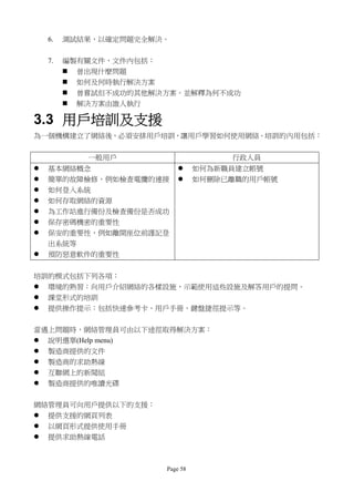 6.   測試結果，以確定問題完全解決。


    7.   編製有關文件，文件內包括：
          曾出現什麼問題
          如何及何時執行解決方案
          曾嘗試但不成功的其他解決方案。並解釋為何不成功
          解決方案由誰人執行

3.3 用戶培訓及支援
為一個機構建立了網絡後，必須安排用戶培訓，讓用戶學習如何使用網絡。培訓的內用包括：


            一般用戶                      行政人員
   基本網絡概念                      如何為新職員建立帳號
   簡單的故障檢修，例如檢查電纜的連接           如何刪除已離職的用戶帳號
   如何登入系統
   如何存取網絡的資源
   為工作站進行備份及檢查備份是否成功
   保存密碼機密的重要性
   保安的重要性，例如離開座位前謹記登
    出系統等
   預防惡意軟件的重要性


培訓的模式包括下列各項：
 環境的熟習：向用戶介紹網絡的各樣設施，示範使用這些設施及解答用戶的提問。
 課堂形式的培訓
 提供操作提示：包括快速參考卡、用戶手冊、鍵盤捷徑提示等。


當遇上問題時，網絡管理員可由以下途徑取得解決方案：
 說明選單(Help menu)
 製造商提供的文件
 製造商的求助熱線
 互聯網上的新聞組
 製造商提供的唯讀光碟


網絡管理員可向用戶提供以下的支援：
 提供支援的網頁列表
 以網頁形式提供使用手冊
 提供求助熱線電話



                       Page 58
 