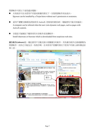 間諜軟件可經以下途徑感染電腦：
 木馬程序可在未經用戶同意或察覺的情況下，安裝間諜軟件到系統內。
    Spyware can be installed by a Trojan horse without user’s permission or awareness.

   當用戶瀏覽互動網頁(例如附有 ActiveX 控制項的網頁)時，電腦便有可能受到感染。
    A computer can be infected when the user visits dynamic web pages, such as pages with
    ActiveX controls.

   安裝從可疑網站下載得來的共享軟件或免費軟件。
    Install shareware or freeware which is downloaded from suspicious web sites.

廣告軟件(Adware)是一種記錄用戶活動及展示相關廣告的軟件。有些廣告軟件也會被歸類為
間諜軟件，因為它可能包含一些程序碼，在未經用戶授權的情況下把用戶的個人資料傳送給
第三者。




                                             廣告




                                             Page 7
 