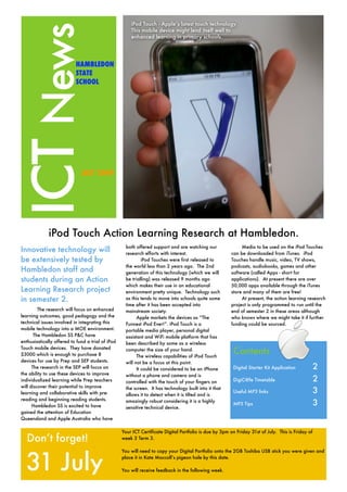 iPod Touch - Apple’s latest touch technology.




ICT News
                                                       This mobile device might lend itself well to
                                                       enhanced learning in primary schools.




                           HAMBLEDON
                           STATE
                           SCHOOL




                              JULY 2009




              iPod Touch Action Learning Research at Hambledon.
                                                    both offered support and are watching our                Media to be used on the iPod Touches
Innovative technology will                          research efforts with interest.                     can be downloaded from iTunes. iPod
be extensively tested by                                     iPod Touches were first released to        Touches handle music, video, TV shows,
                                                    the world less than 2 years ago. The 2nd            podcasts, audiobooks, games and other
Hambledon staff and                                 generation of this technology (which we will        software (called Apps - short for
students during an Action                           be trialling) was released 9 months ago             applications). At present there are over
                                                    which makes their use in an educational             50,000 apps available through the iTunes
Learning Research project                           environment pretty unique. Technology such          store and many of them are free!
in semester 2.                                      as this tends to move into schools quite some            At present, the action learning research
                                                    time after it has been accepted into                project is only programmed to run until the
         The research will focus on enhanced        mainstream society.                                 end of semester 2 in these areas although
learning outcomes, good pedagogy and the                  Apple markets the devices as “The             who knows where we might take it if further
technical issues involved in integrating this       Funnest iPod Ever!”. iPod Touch is a                funding could be sourced.
mobile technology into a MOE environment.           portable media player, personal digital
       The Hambledon SS P&C have                    assistant and WiFi mobile platform that has
enthusiastically offered to fund a trial of iPod    been described by some as a wireless
Touch mobile devices. They have donated
$3000 which is enough to purchase 8
                                                    computer the size of your hand.
                                                          The wireless capabilities of iPod Touch
                                                                                                         Contents
devices for use by Prep and SEP students.           will not be a focus at this point.
      The research in the SEP will focus on               It could be considered to be an iPhone         Digital Starter Kit Application	           2
the ability to use these devices to improve         without a phone and camera and is
individualized learning while Prep teachers         controlled with the touch of your ﬁngers on          DigiC@fe Timetable	                        2
will discover their potential to improve
learning and collaborative skills with pre-
                                                    the screen. It has technology built into it that
                                                    allows it to detect when it is tilted and is
                                                                                                         Useful MP3 links	                          3
reading and beginning reading students.
      Hambledon SS is excited to have
                                                    amazingly robust considering it is a highly
                                                    sensitive technical device.
                                                                                                         MP3 Tips	                                  3
gained the attention of Education
Queensland and Apple Australia who have

                                                   Your ICT Certificate Digital Portfolio is due by 3pm on Friday 31st of July. This is Friday of
   Don’t forget!                                   week 3 Term 3.




  31 July
                                                   You will need to copy your Digital Portfolio onto the 2GB Toshiba USB stick you were given and
                                                   place it in Kate Maccoll’s pigeon hole by this date.

                                                   You will receive feedback in the following week.
 